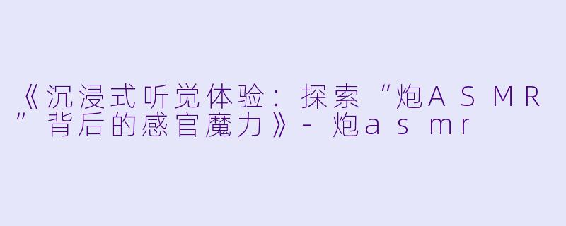 《沉浸式听觉体验：探索“炮ASMR”背后的感官魔力》-炮asmr