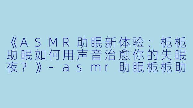 《ASMR助眠新体验：栀栀助眠如何用声音治愈你的失眠夜？》-asmr助眠栀栀助眠
