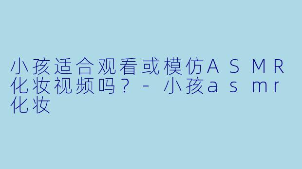 小孩适合观看或模仿ASMR化妆视频吗？