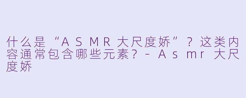 什么是“ASMR大尺度娇”？这类内容通常包含哪些元素？