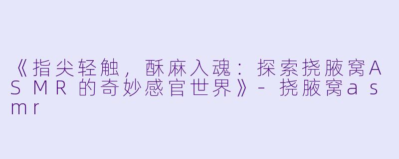 《指尖轻触，酥麻入魂：探索挠腋窝ASMR的奇妙感官世界》-挠腋窝asmr