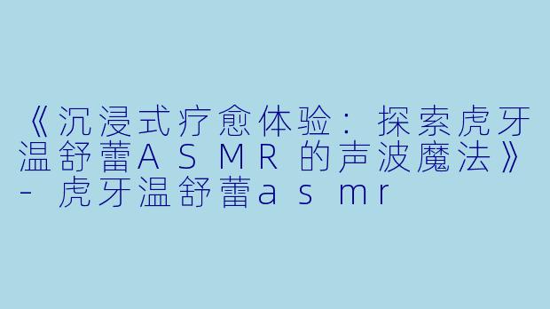 《沉浸式疗愈体验：探索虎牙温舒蕾ASMR的声波魔法》-虎牙温舒蕾asmr