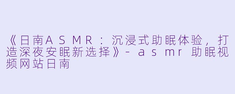 《日南ASMR：沉浸式助眠体验，打造深夜安眠新选择》-asmr助眠视频网站日南