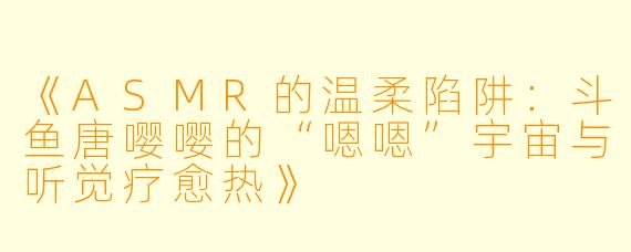 《ASMR的温柔陷阱：斗鱼唐嘤嘤的“嗯嗯”宇宙与听觉疗愈热》