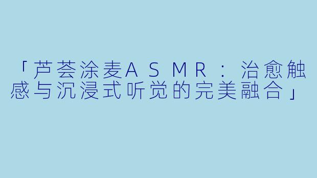 「芦荟涂麦ASMR：治愈触感与沉浸式听觉的完美融合」