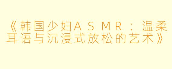《韩国少妇ASMR：温柔耳语与沉浸式放松的艺术》
