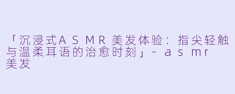 「沉浸式ASMR美发体验：指尖轻触与温柔耳语的治愈时刻」-asmr 美发