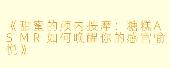 《甜蜜的颅内按摩：糖糕ASMR如何唤醒你的感官愉悦》
