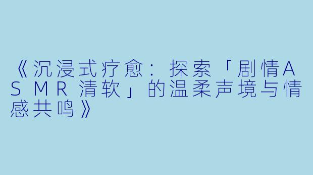 《沉浸式疗愈：探索「剧情ASMR清软」的温柔声境与情感共鸣》