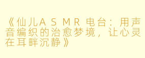 《仙儿ASMR电台：用声音编织的治愈梦境，让心灵在耳畔沉静》