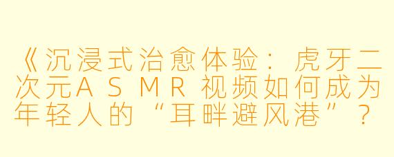 《沉浸式治愈体验：虎牙二次元ASMR视频如何成为年轻人的“耳畔避风港”？》