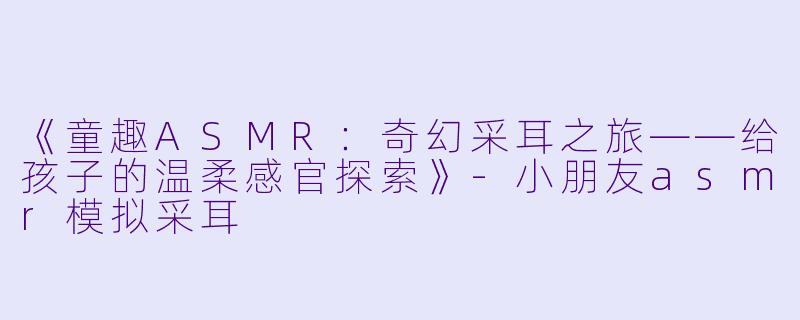 《童趣ASMR：奇幻采耳之旅——给孩子的温柔感官探索》-小朋友asmr模拟采耳
