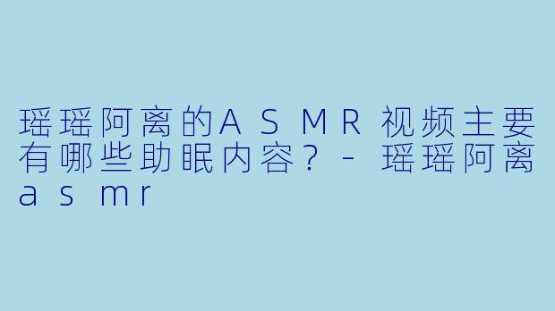 瑶瑶阿离的ASMR视频主要有哪些助眠内容?