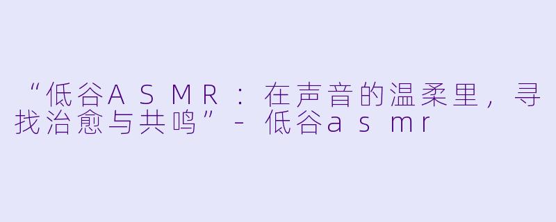 “低谷ASMR：在声音的温柔里，寻找治愈与共鸣”-低谷asmr