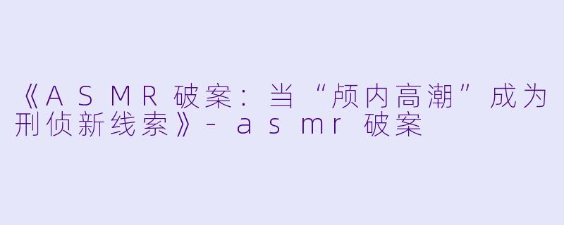 《ASMR破案：当“颅内高潮”成为刑侦新线索》-asmr破案