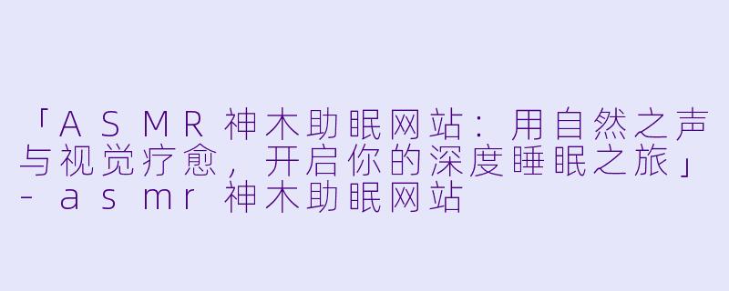 「ASMR神木助眠网站：用自然之声与视觉疗愈，开启你的深度睡眠之旅」-asmr神木助眠网站