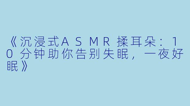 《沉浸式ASMR揉耳朵：10分钟助你告别失眠，一夜好眠》