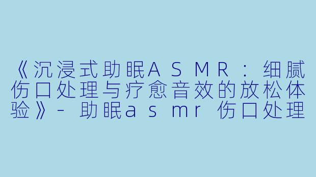 《沉浸式助眠ASMR:细腻伤口处理与疗愈音效的放松体验》