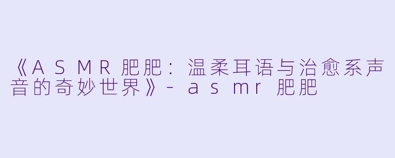 《ASMR肥肥：温柔耳语与治愈系声音的奇妙世界》-asmr肥肥