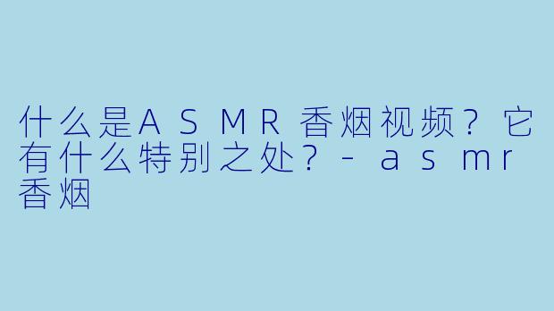 什么是ASMR香烟视频？它有什么特别之处？-asmr香烟