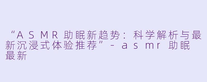 “ASMR助眠新趋势:科学解析与最新沉浸式体验推荐”