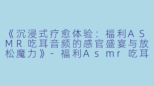 《沉浸式疗愈体验：福利ASMR吃耳音频的感官盛宴与放松魔力》-福利Asmr吃耳音频