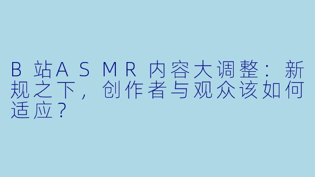 B站ASMR内容大调整：新规之下，创作者与观众该如何适应？