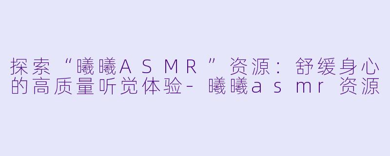 探索“曦曦ASMR”资源：舒缓身心的高质量听觉体验-曦曦asmr资源