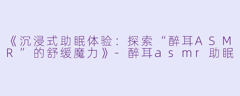 《沉浸式助眠体验：探索“醉耳ASMR”的舒缓魔力》-醉耳asmr助眠