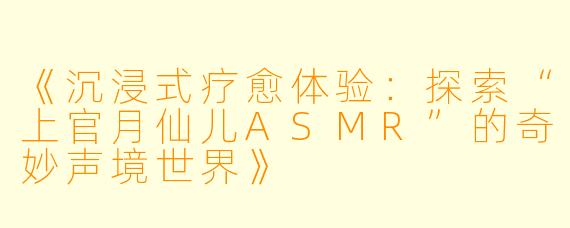 《沉浸式疗愈体验:探索“上官月仙儿ASMR”的奇妙声境世界》
