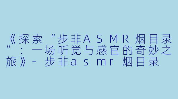 《探索“步非ASMR烟目录”：一场听觉与感官的奇妙之旅》-步非asmr烟目录