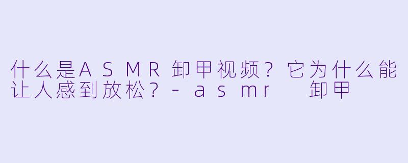 什么是ASMR卸甲视频?它为什么能让人感到放松?