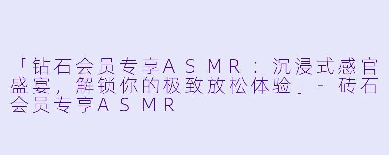 「钻石会员专享ASMR：沉浸式感官盛宴，解锁你的极致放松体验」-砖石会员专享ASMR
