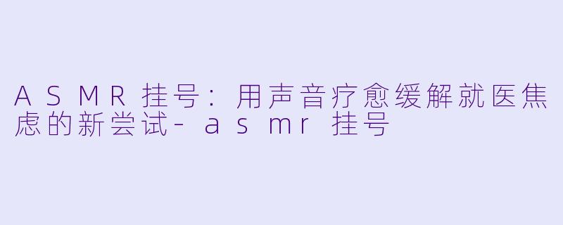 ASMR挂号:用声音疗愈缓解就医焦虑的新尝试