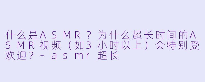 什么是ASMR?为什么超长时间的ASMR视频(如3小时以上)会特别受欢迎?