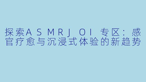 探索ASMRJOI专区：感官疗愈与沉浸式体验的新趋势