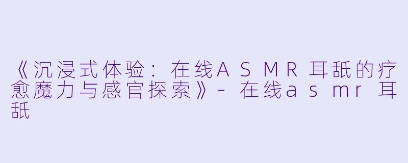 《沉浸式体验：在线ASMR耳舐的疗愈魔力与感官探索》-在线asmr耳舐