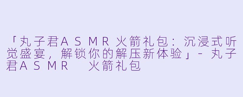 「丸子君ASMR火箭礼包：沉浸式听觉盛宴，解锁你的解压新体验」-丸子君ASMR 火箭礼包