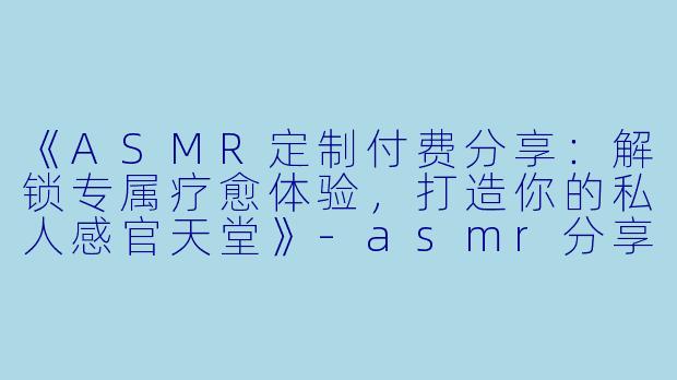《ASMR定制付费分享：解锁专属疗愈体验，打造你的私人感官天堂》-asmr分享定制付费