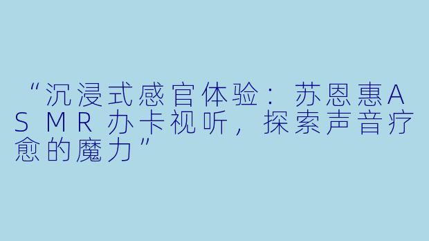 “沉浸式感官体验：苏恩惠ASMR办卡视听，探索声音疗愈的魔力”