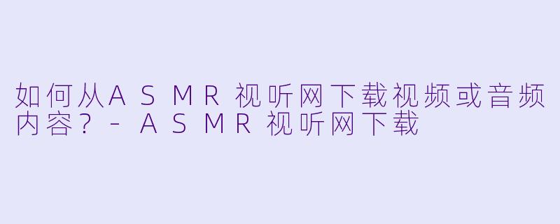 如何从ASMR视听网下载视频或音频内容?