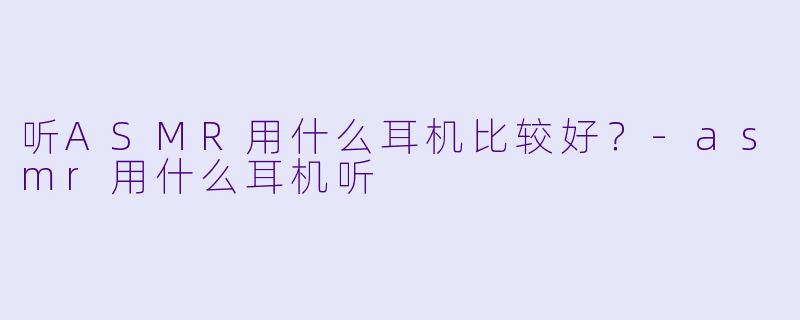 听ASMR用什么耳机比较好？-asmr用什么耳机听