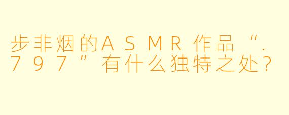 步非烟的ASMR作品“.797”有什么独特之处？