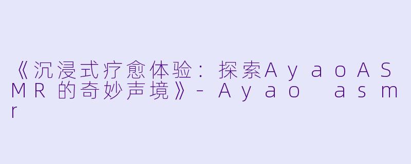 《沉浸式疗愈体验：探索AyaoASMR的奇妙声境》-Ayao asmr