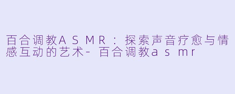 百合调教ASMR:探索声音疗愈与情感互动的艺术-百合调教asmr