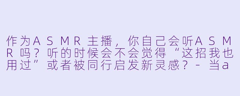 作为ASMR主播，你自己会听ASMR吗？听的时候会不会觉得“这招我也用过”或者被同行启发新灵感？-当asmr主播听asmr
