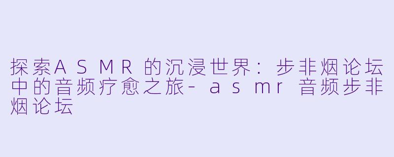 探索ASMR的沉浸世界：步非烟论坛中的音频疗愈之旅-asmr音频步非烟论坛