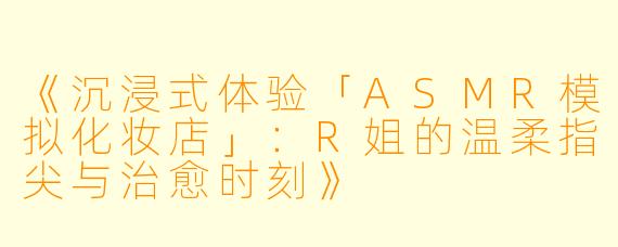 《沉浸式体验「ASMR模拟化妆店」：R姐的温柔指尖与治愈时刻》