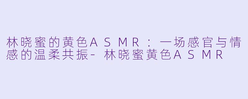 林晓蜜的黄色ASMR：一场感官与情感的温柔共振-林晓蜜黄色ASMR