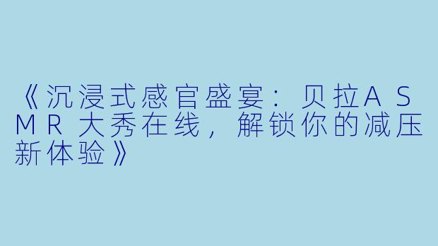 《沉浸式感官盛宴：贝拉ASMR大秀在线，解锁你的减压新体验》